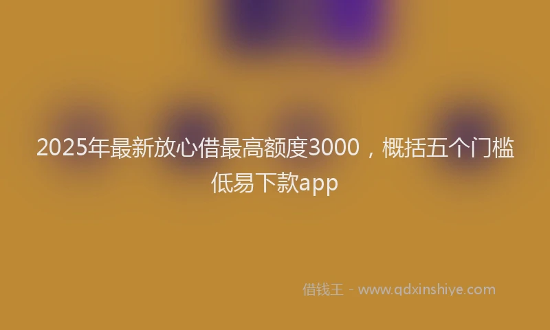 2025年最新放心借最高额度3000，概括五个门槛低易下款app