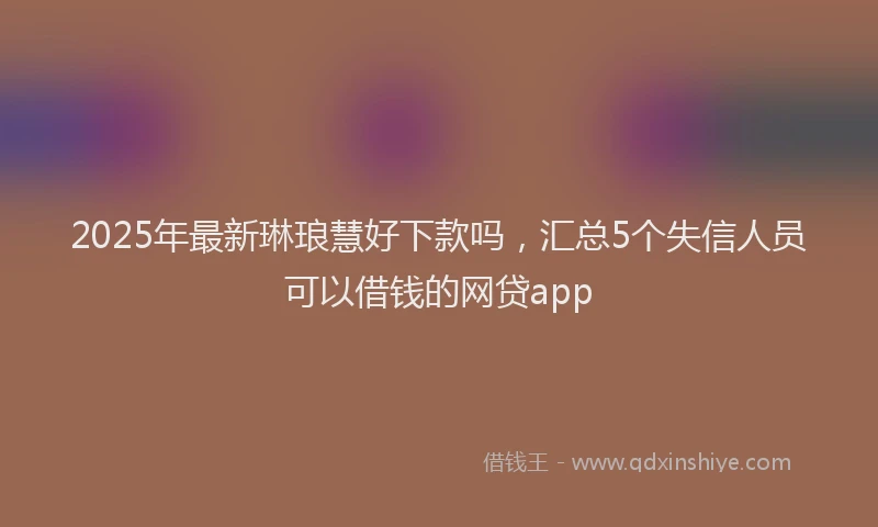 2025年最新琳琅慧好下款吗，汇总5个失信人员可以借钱的网贷app