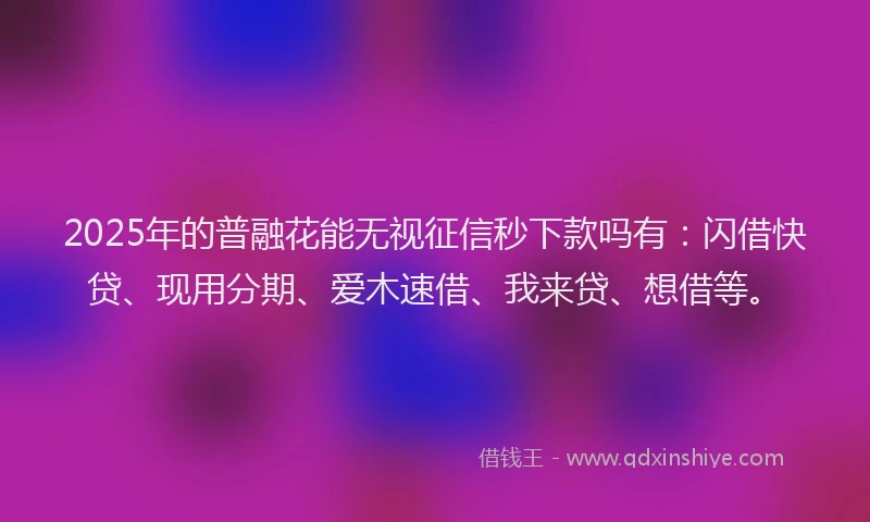 2025年的普融花能无视征信秒下款吗有：闪借快贷、现用分期、爱木速借、我来贷、想借等。