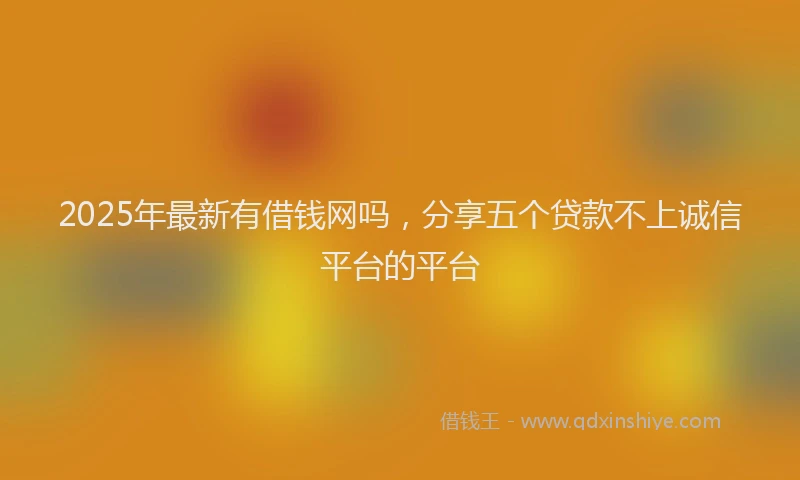 2025年最新有借钱网吗，分享五个贷款不上诚信平台的平台