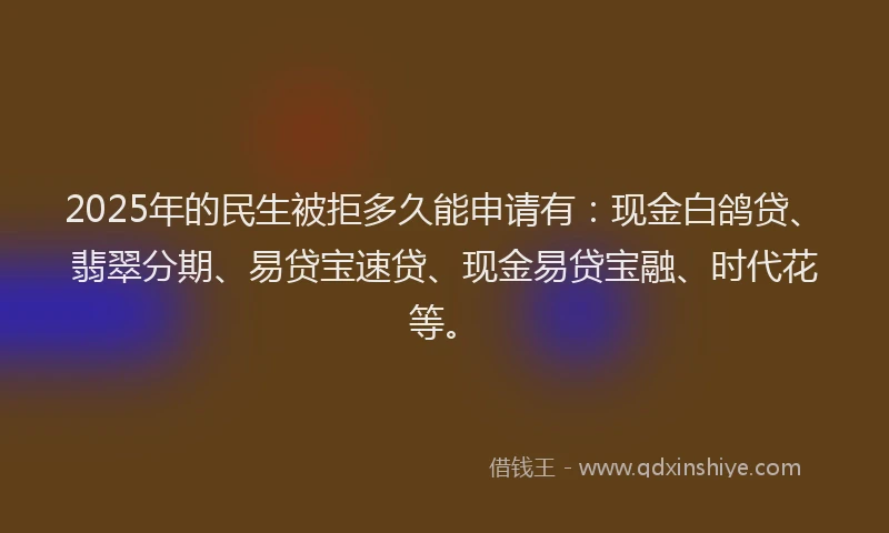 2025年的民生被拒多久能申请有：现金白鸽贷、翡翠分期、易贷宝速贷、现金易贷宝融、时代花等。