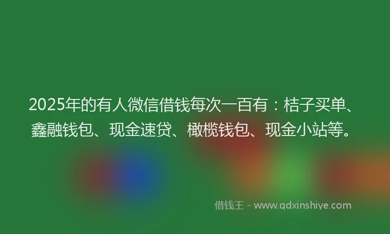 2025年的有人微信借钱每次一百有：桔子买单、鑫融钱包、现金速贷、橄榄钱包、现金小站等。