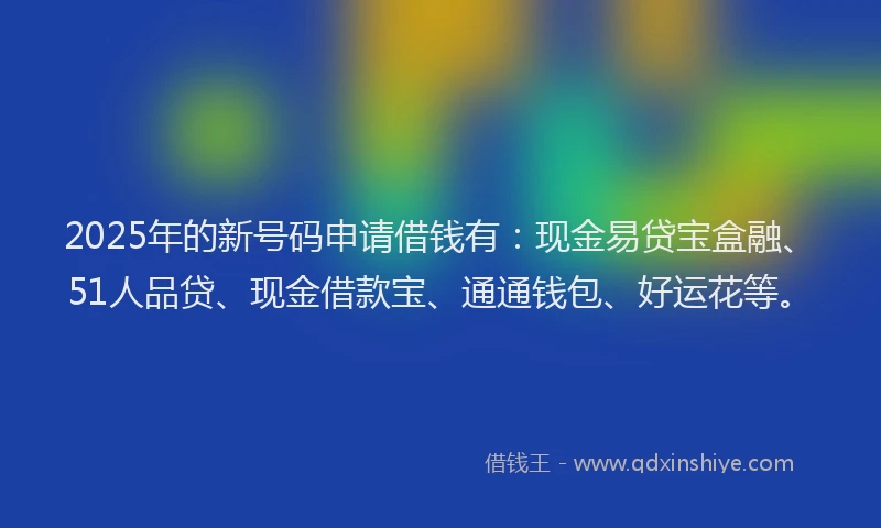 2025年的新号码申请借钱有：现金易贷宝盒融、51人品贷、现金借款宝、通通钱包、好运花等。