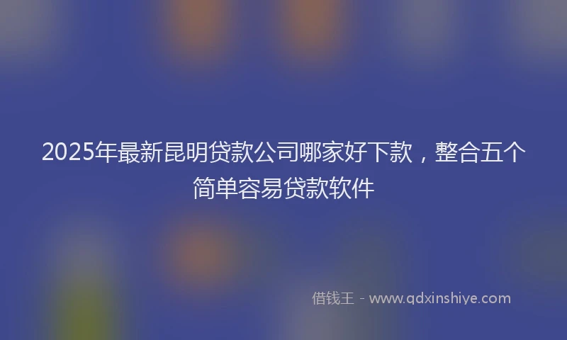 2025年最新昆明贷款公司哪家好下款，整合五个简单容易贷款软件
