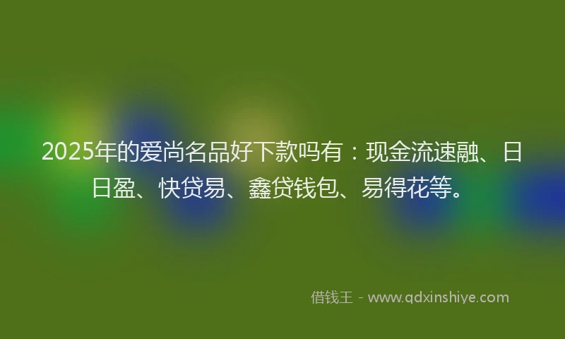 2025年的爱尚名品好下款吗有：现金流速融、日日盈、快贷易、鑫贷钱包、易得花等。