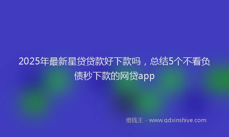 2025年最新星贷贷款好下款吗，总结5个不看负债秒下款的网贷app