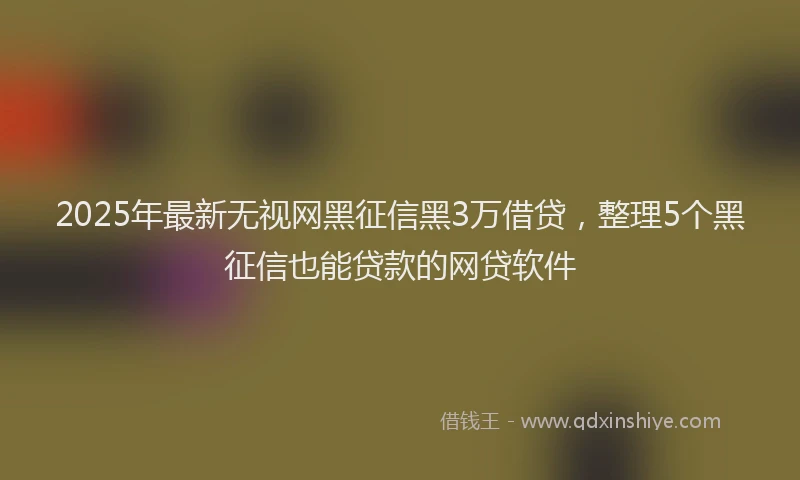 2025年最新无视网黑征信黑3万借贷，整理5个黑征信也能贷款的网贷软件