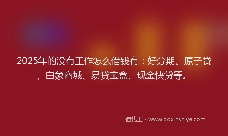 2025年的没有工作怎么借钱有：好分期、原子贷、白象商城、易贷宝盒、现金快贷等。
