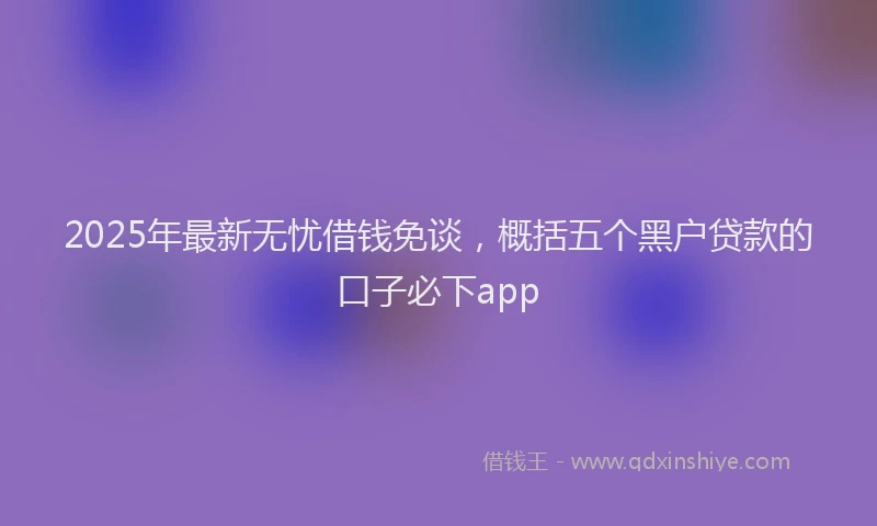 2025年最新无忧借钱免谈，概括五个黑户贷款的口子必下app