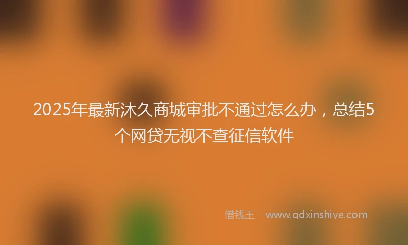 2025年最新沐久商城审批不通过怎么办，总结5个网贷无视不查征信软件