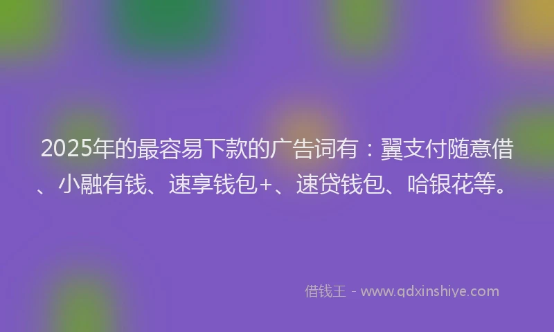 2025年的最容易下款的广告词有：翼支付随意借、小融有钱、速享钱包+、速贷钱包、哈银花等。
