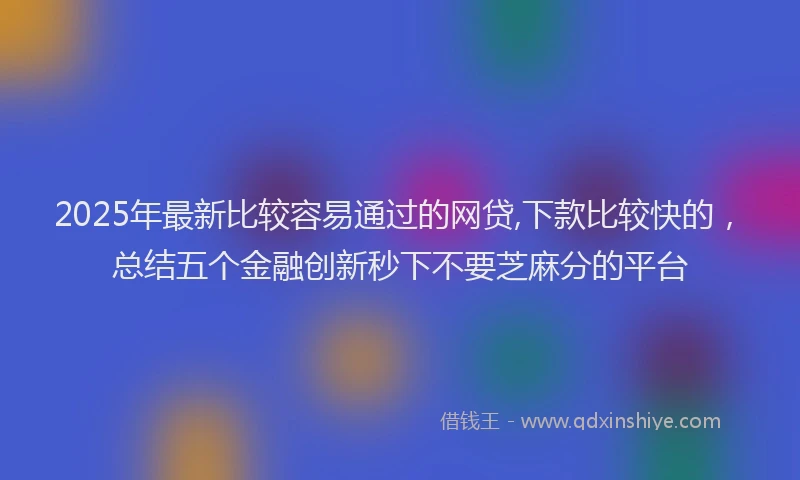 2025年最新比较容易通过的网贷,下款比较快的，总结五个金融创新秒下不要芝麻分的平台