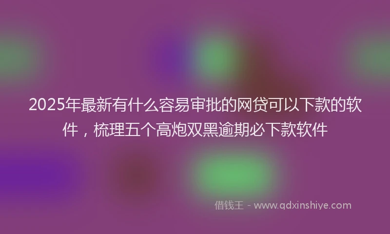 2025年最新有什么容易审批的网贷可以下款的软件，梳理五个高炮双黑逾期必下款软件