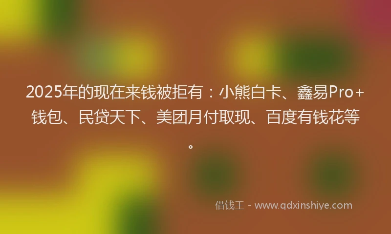 2025年的现在来钱被拒有：小熊白卡、鑫易Pro+钱包、民贷天下、美团月付取现、百度有钱花等。