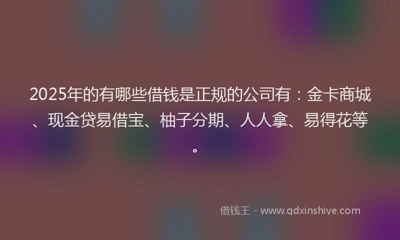 2025年的有哪些借钱是正规的公司有：金卡商城、现金贷易借宝、柚子分期、人人拿、易得花等。