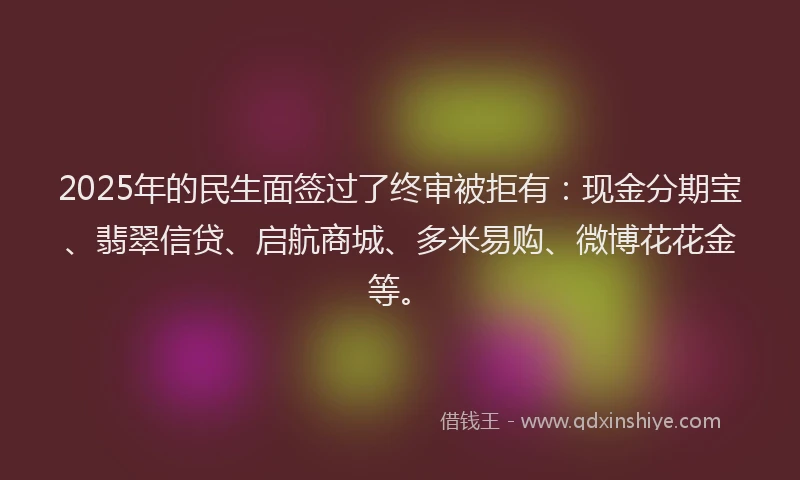 2025年的民生面签过了终审被拒有：现金分期宝、翡翠信贷、启航商城、多米易购、微博花花金等。