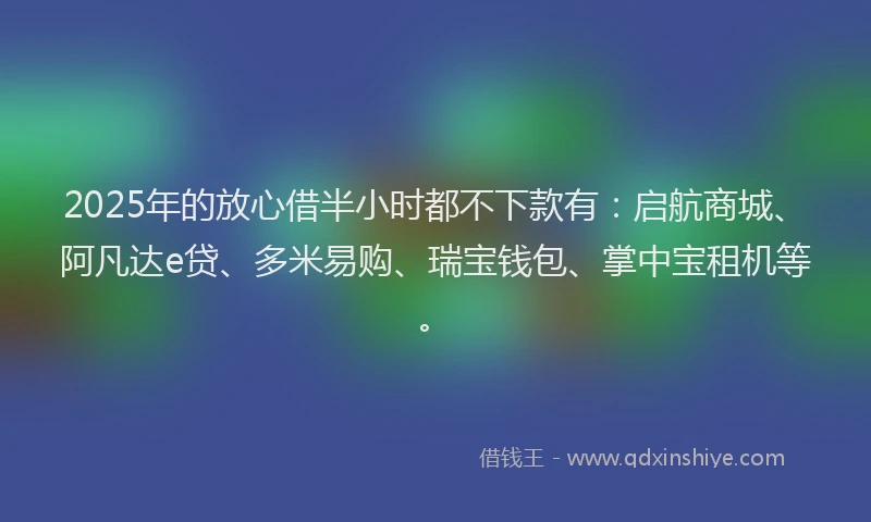 2025年的放心借半小时都不下款有：启航商城、阿凡达e贷、多米易购、瑞宝钱包、掌中宝租机等。