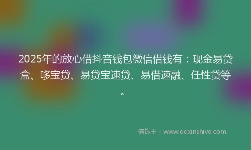 2025年的放心借抖音钱包微信借钱有：现金易贷盒、哆宝贷、易贷宝速贷、易借速融、任性贷等。