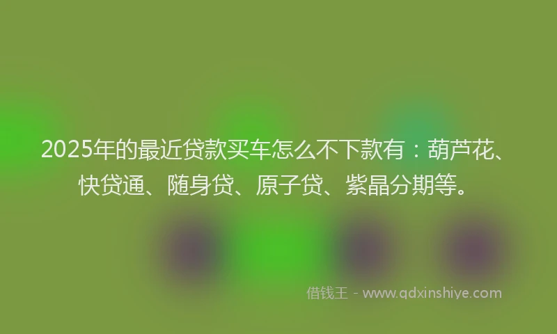 2025年的最近贷款买车怎么不下款有：葫芦花、快贷通、随身贷、原子贷、紫晶分期等。