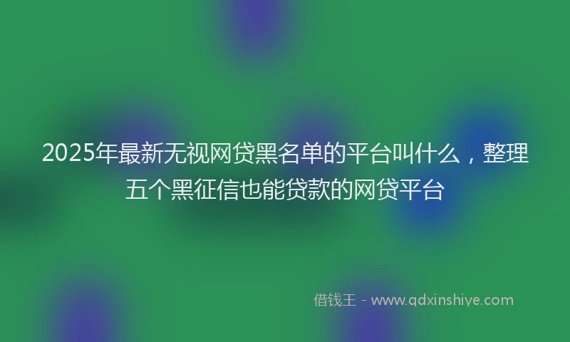 2025年最新无视网贷黑名单的平台叫什么，整理五个黑征信也能贷款的网贷平台