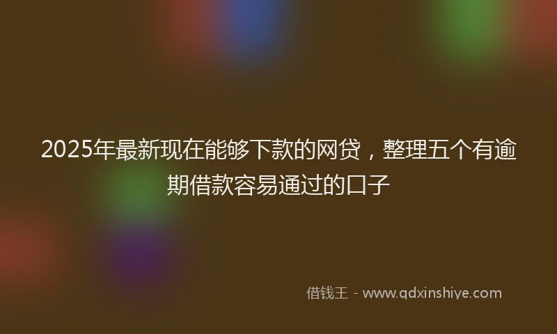 2025年最新现在能够下款的网贷，整理五个有逾期借款容易通过的口子