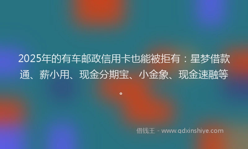 2025年的有车邮政信用卡也能被拒有：星梦借款通、薪小用、现金分期宝、小金象、现金速融等。