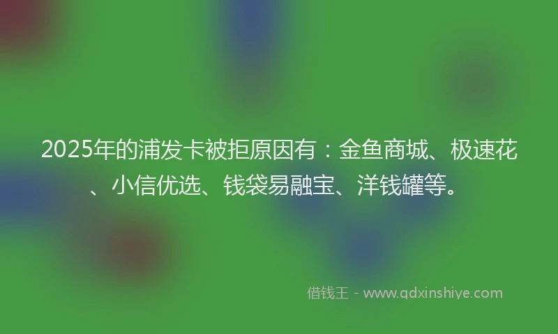 2025年的浦发卡被拒原因有：金鱼商城、极速花、小信优选、钱袋易融宝、洋钱罐等。