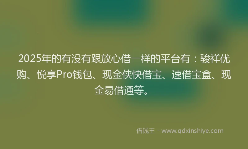 2025年的有没有跟放心借一样的平台有：骏祥优购、悦享Pro钱包、现金侠快借宝、速借宝盒、现金易借通等。