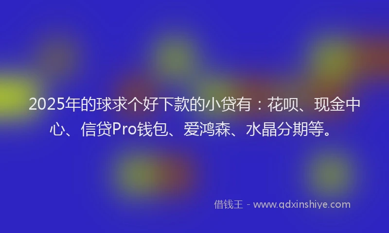 2025年的球求个好下款的小贷有：花呗、现金中心、信贷Pro钱包、爱鸿森、水晶分期等。