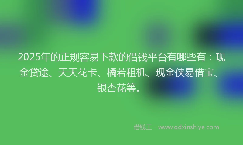 2025年的正规容易下款的借钱平台有哪些有：现金贷途、天天花卡、橘若租机、现金侠易借宝、银杏花等。