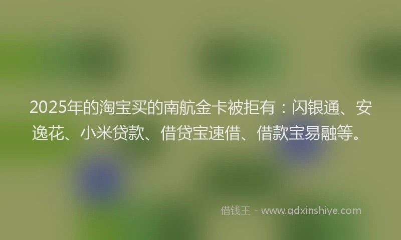 2025年的淘宝买的南航金卡被拒有：闪银通、安逸花、小米贷款、借贷宝速借、借款宝易融等。