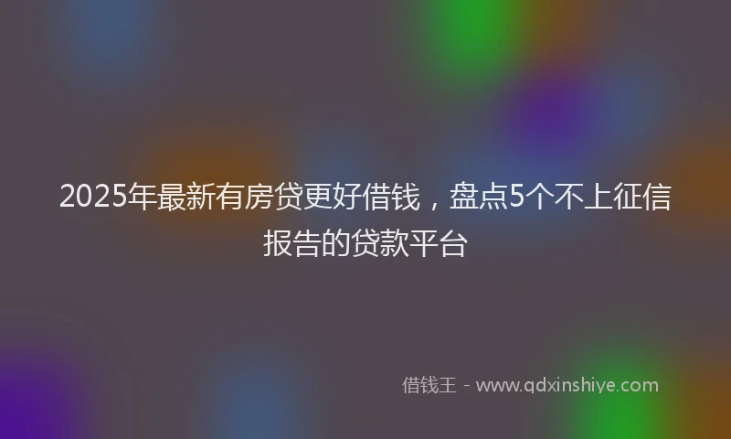2025年最新有房贷更好借钱，盘点5个不上征信报告的贷款平台