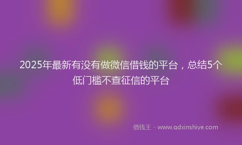 2025年最新有没有做微信借钱的平台，总结5个低门槛不查征信的平台