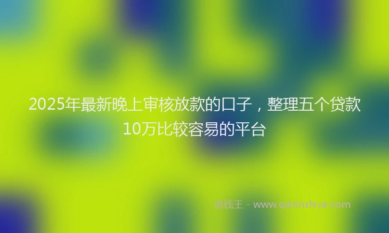 2025年最新晚上审核放款的口子，整理五个贷款10万比较容易的平台