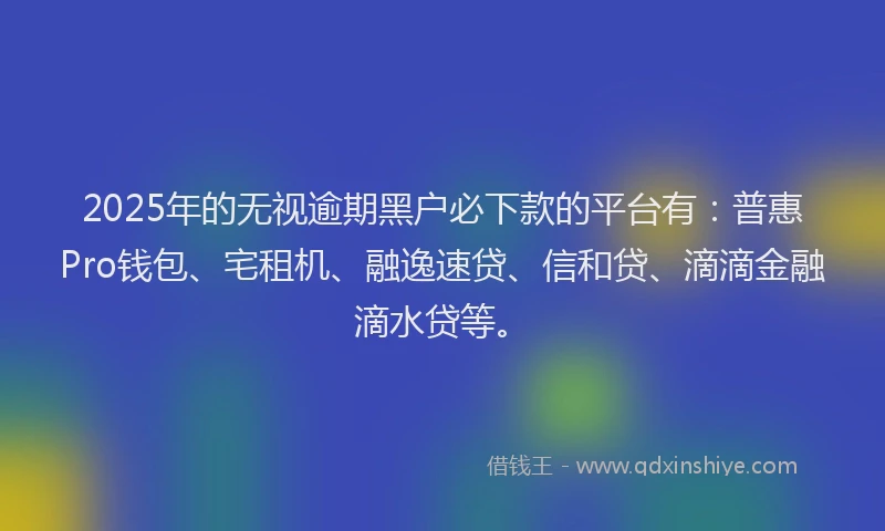 2025年的无视逾期黑户必下款的平台有：普惠Pro钱包、宅租机、融逸速贷、信和贷、滴滴金融滴水贷等。