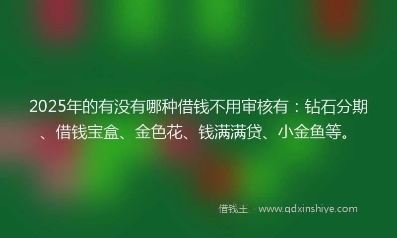 2025年的有没有哪种借钱不用审核有：钻石分期、借钱宝盒、金色花、钱满满贷、小金鱼等。