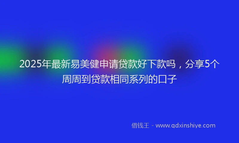 2025年最新易美健申请贷款好下款吗，分享5个周周到贷款相同系列的口子