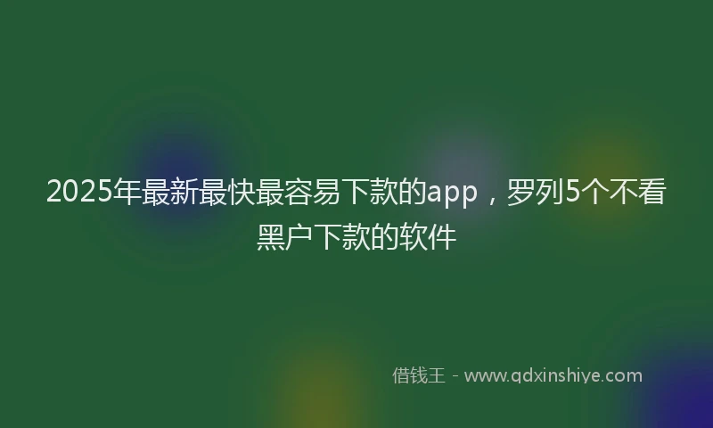 2025年最新最快最容易下款的app，罗列5个不看黑户下款的软件