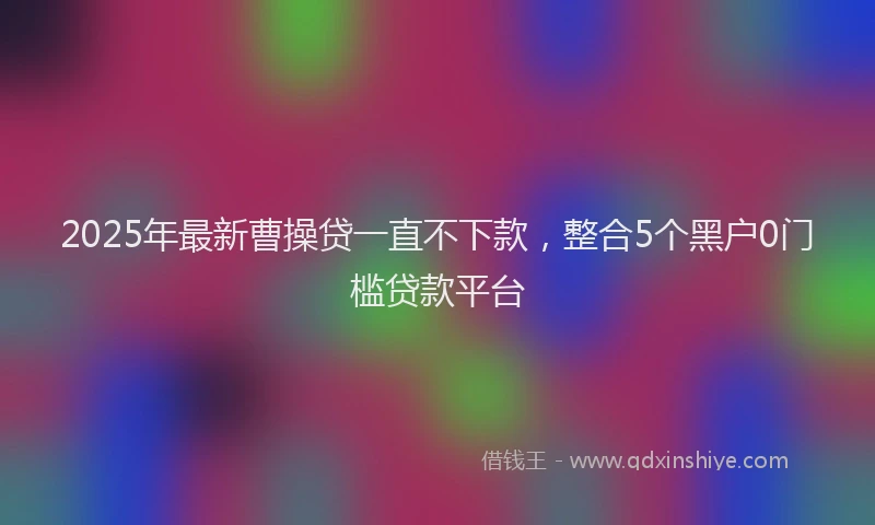2025年最新曹操贷一直不下款，整合5个黑户0门槛贷款平台