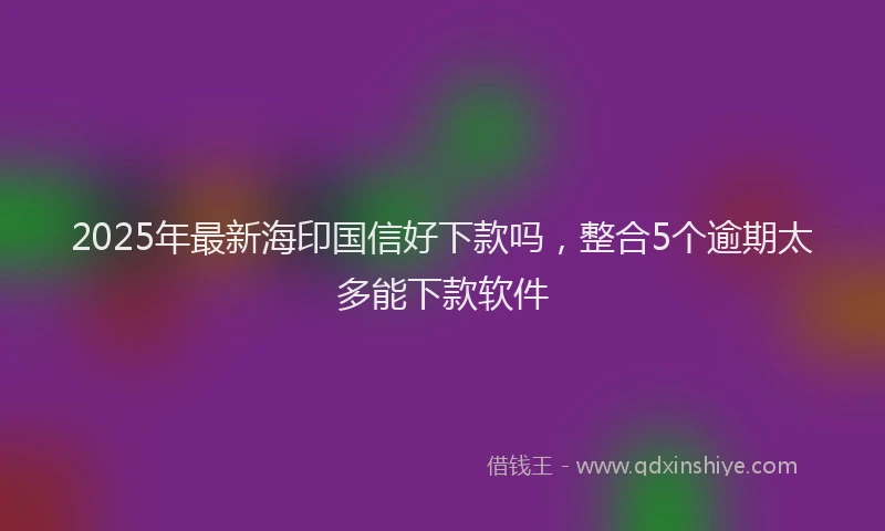 2025年最新海印国信好下款吗，整合5个逾期太多能下款软件