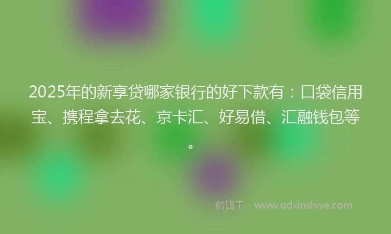 2025年的新享贷哪家银行的好下款有：口袋信用宝、携程拿去花、京卡汇、好易借、汇融钱包等。