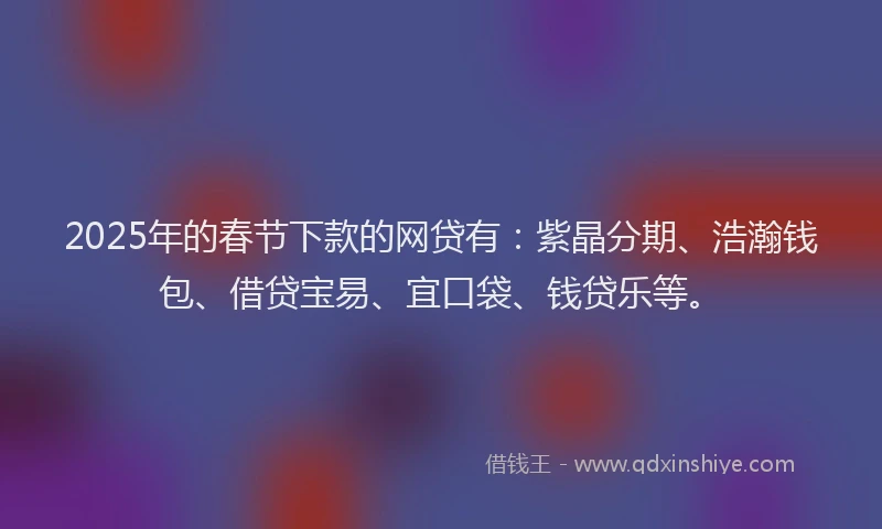 2025年的春节下款的网贷有：紫晶分期、浩瀚钱包、借贷宝易、宜口袋、钱贷乐等。