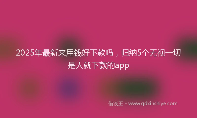 2025年最新来用钱好下款吗，归纳5个无视一切是人就下款的app