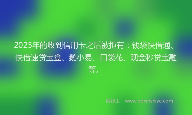 2025年的收到信用卡之后被拒有：钱袋快借通、快借速贷宝盒、鹅小易、口袋花、现金秒贷宝融等。