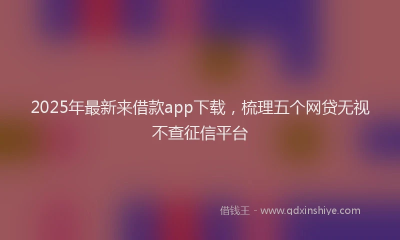 2025年最新来借款app下载，梳理五个网贷无视不查征信平台