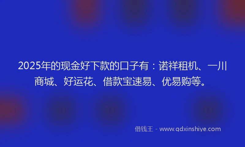 2025年的现金好下款的口子有：诺祥租机、一川商城、好运花、借款宝速易、优易购等。