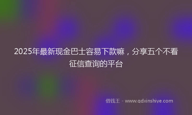 2025年最新现金巴士容易下款嘛，分享五个不看征信查询的平台