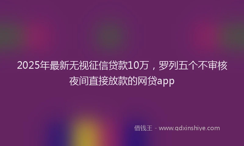 2025年最新无视征信贷款10万，罗列五个不审核夜间直接放款的网贷app