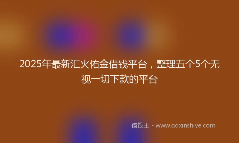 2025年最新汇火佑金借钱平台，整理五个5个无视一切下款的平台