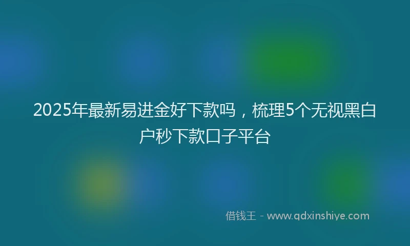 2025年最新易进金好下款吗，梳理5个无视黑白户秒下款口子平台